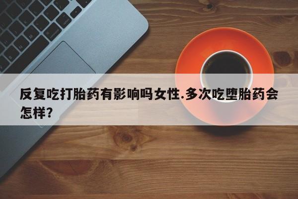堕胎药网上正品购买微信反复吃打胎药有影响吗女性.多次吃堕胎药会怎样？