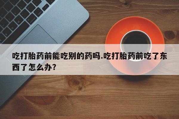 堕胎药网上正品购买微信吃打胎药前能吃别的药吗.吃打胎药前吃了东西了怎么办？