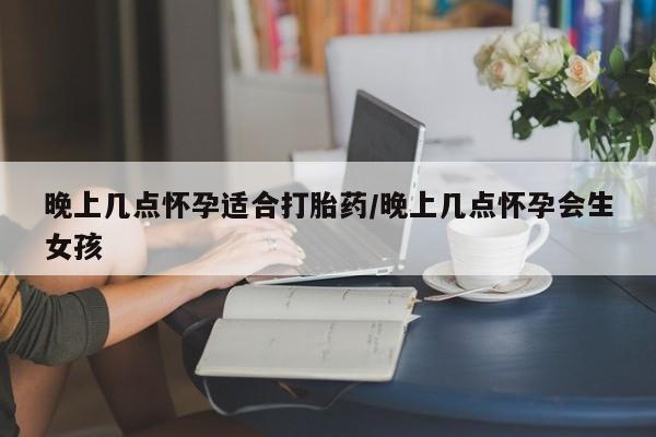 堕胎药网上正品购买微信晚上几点怀孕适合打胎药/晚上几点怀孕会生女孩