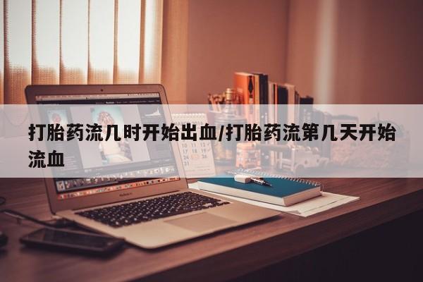 堕胎药网上正品购买微信打胎药流几时开始出血/打胎药流第几天开始流血