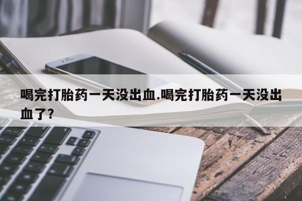 堕胎药网上正品购买微信喝完打胎药一天没出血.喝完打胎药一天没出血了？