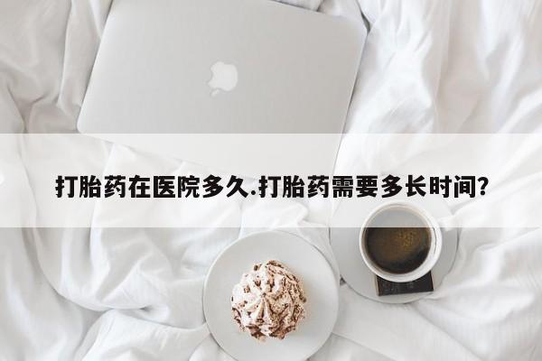 堕胎药网上正品购买微信打胎药在医院多久.打胎药需要多长时间？