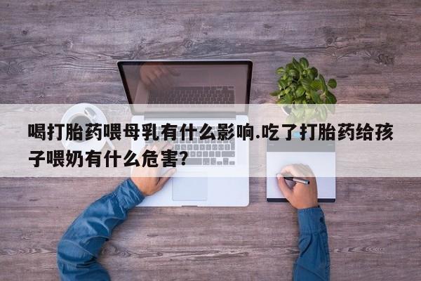堕胎药网上正品购买微信喝打胎药喂母乳有什么影响.吃了打胎药给孩子喂奶有什么危害？