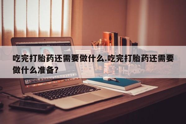 堕胎药网上正品购买微信吃完打胎药还需要做什么.吃完打胎药还需要做什么准备？