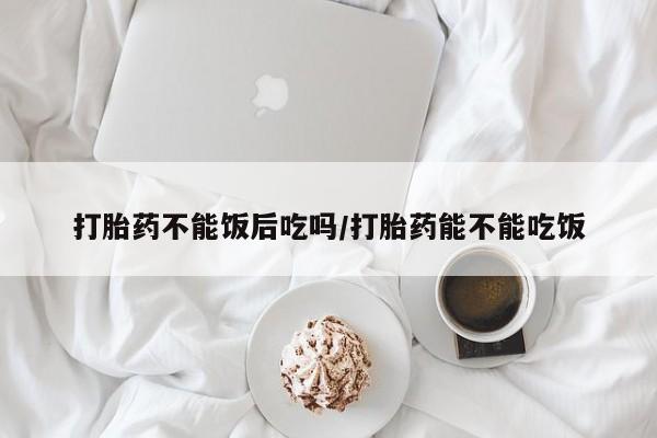 堕胎药网上正品购买微信打胎药不能饭后吃吗/打胎药能不能吃饭