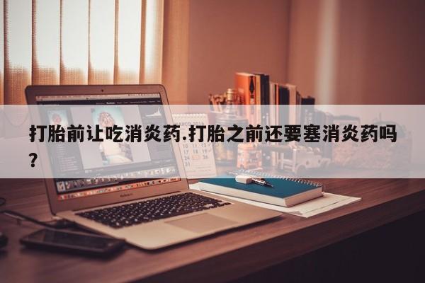 堕胎药网上正品购买微信打胎前让吃消炎药.打胎之前还要塞消炎药吗？