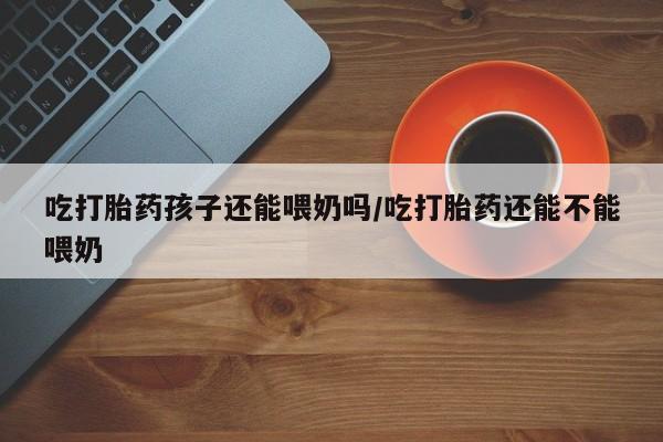 堕胎药网上正品购买微信吃打胎药孩子还能喂奶吗/吃打胎药还能不能喂奶