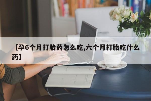 堕胎药网上正品购买微信【孕6个月打胎药怎么吃,六个月打胎吃什么药】
