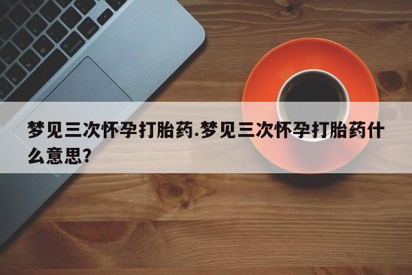 堕胎药网上正品购买微信梦见三次怀孕打胎药.梦见三次怀孕打胎药什么意思？