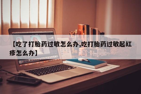 堕胎药网上正品购买微信【吃了打胎药过敏怎么办,吃打胎药过敏起红疹怎么办】