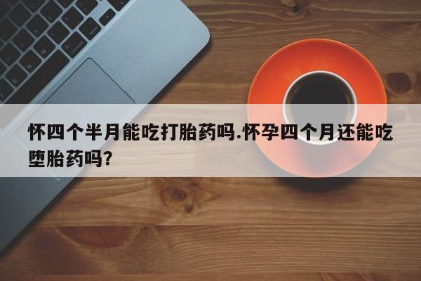 堕胎药网上正品购买微信怀四个半月能吃打胎药吗.怀孕四个月还能吃堕胎药吗？