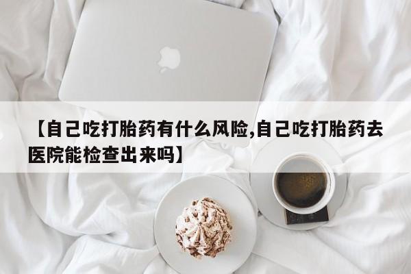 堕胎药网上正品购买微信【自己吃打胎药有什么风险,自己吃打胎药去医院能检查出来吗】