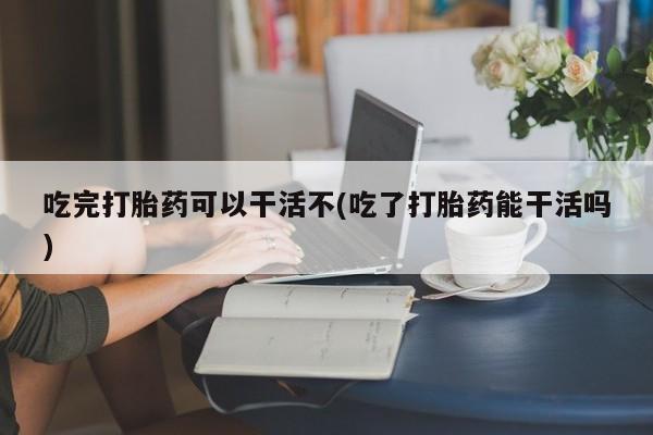 堕胎药网上正品购买微信吃完打胎药可以干活不(吃了打胎药能干活吗)