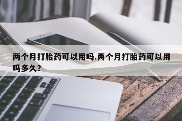 堕胎药网上正品购买微信两个月打胎药可以用吗.两个月打胎药可以用吗多久？
