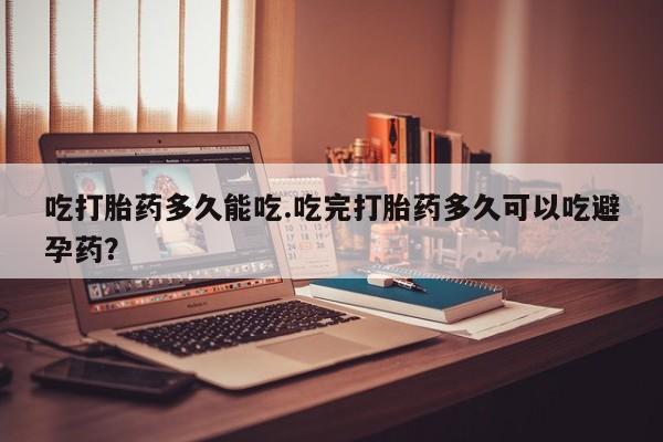 堕胎药网上正品购买微信吃打胎药多久能吃.吃完打胎药多久可以吃避孕药？