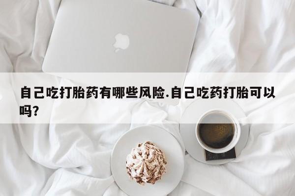 堕胎药网上正品购买微信自己吃打胎药有哪些风险.自己吃药打胎可以吗？