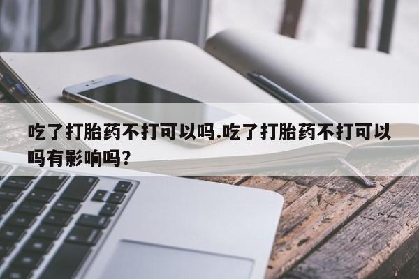 堕胎药网上正品购买微信吃了打胎药不打可以吗.吃了打胎药不打可以吗有影响吗？