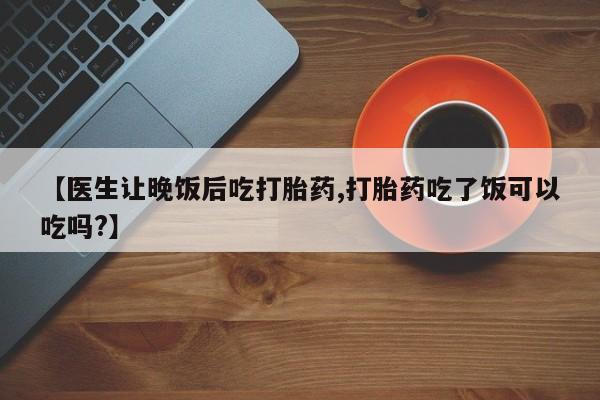 堕胎药网上正品购买微信【医生让晚饭后吃打胎药,打胎药吃了饭可以吃吗?】