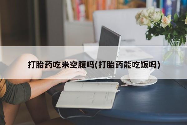 堕胎药网上正品购买微信打胎药吃米空腹吗(打胎药能吃饭吗)