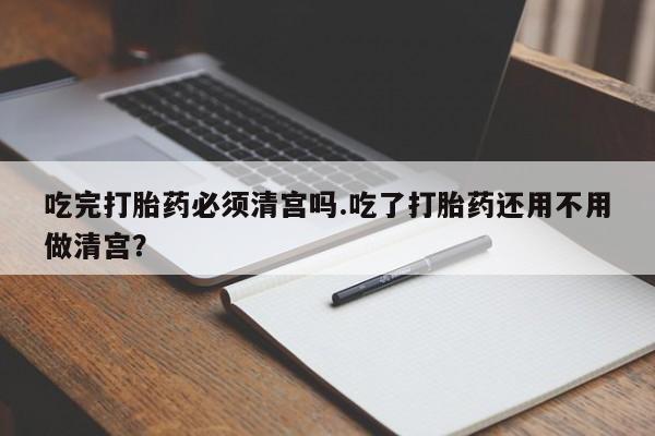 堕胎药网上正品购买微信吃完打胎药必须清宫吗.吃了打胎药还用不用做清宫？