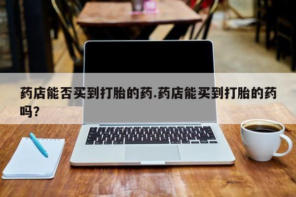 堕胎药网上正品购买微信药店能否买到打胎的药.药店能买到打胎的药吗？