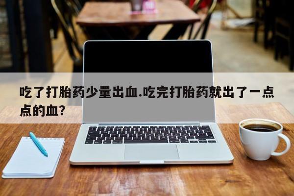 堕胎药网上正品购买微信吃了打胎药少量出血.吃完打胎药就出了一点点的血？