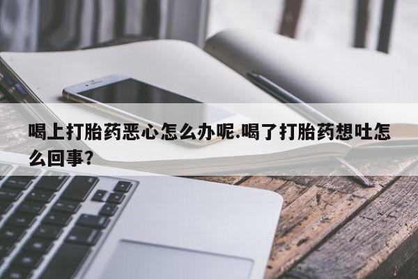 堕胎药网上正品购买微信喝上打胎药恶心怎么办呢.喝了打胎药想吐怎么回事？