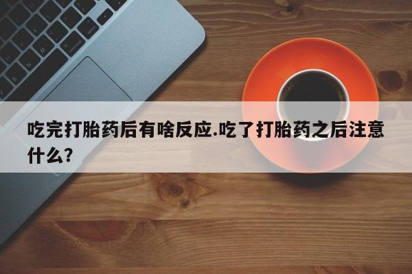 堕胎药网上正品购买微信吃完打胎药后有啥反应.吃了打胎药之后注意什么？