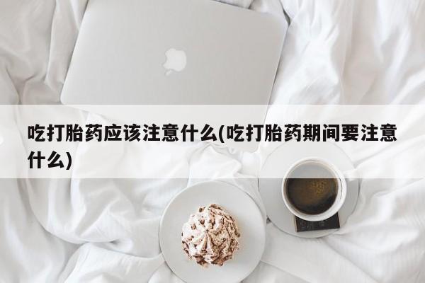 堕胎药网上正品购买微信吃打胎药应该注意什么(吃打胎药期间要注意什么)