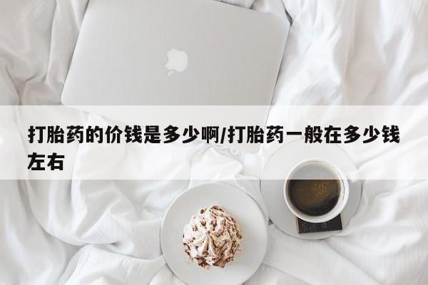 堕胎药网上正品购买微信打胎药的价钱是多少啊/打胎药一般在多少钱左右