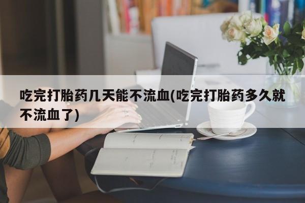 堕胎药网上正品购买微信吃完打胎药几天能不流血(吃完打胎药多久就不流血了)