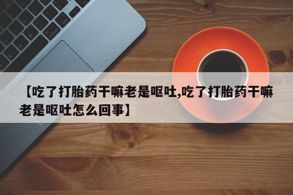 堕胎药网上正品购买微信【吃了打胎药干嘛老是呕吐,吃了打胎药干嘛老是呕吐怎么回事】