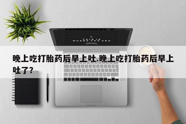 堕胎药网上正品购买微信晚上吃打胎药后早上吐.晚上吃打胎药后早上吐了？
