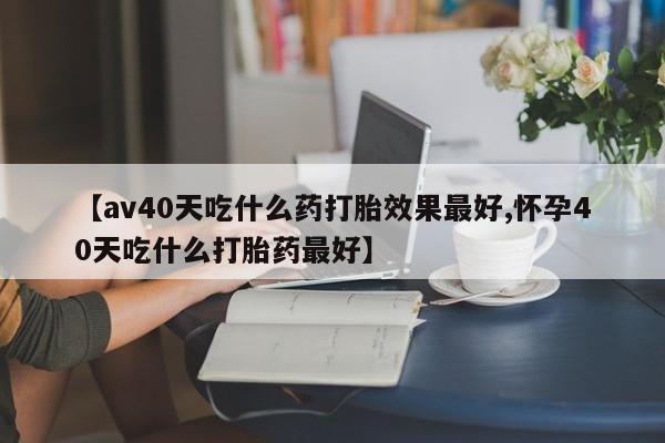 堕胎药网上正品购买微信【av40天吃什么药打胎效果最好,怀孕40天吃什么打胎药最好】