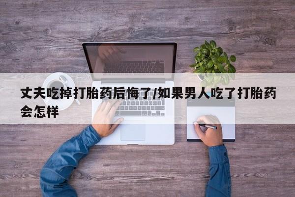 堕胎药网上正品购买微信丈夫吃掉打胎药后悔了/如果男人吃了打胎药会怎样