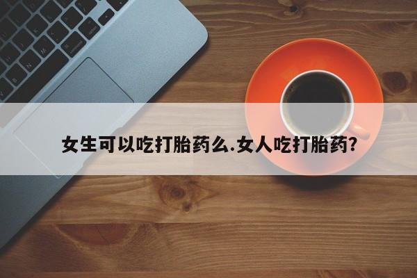 堕胎药网上正品购买微信女生可以吃打胎药么.女人吃打胎药？