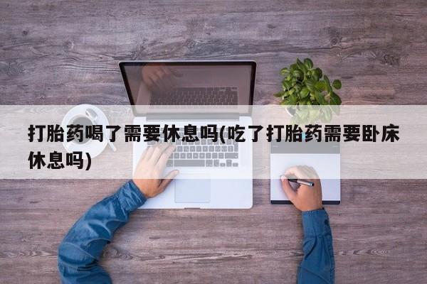 堕胎药网上正品购买微信打胎药喝了需要休息吗(吃了打胎药需要卧床休息吗)