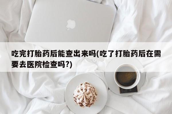 堕胎药网上正品购买微信吃完打胎药后能查出来吗(吃了打胎药后在需要去医院检查吗?)