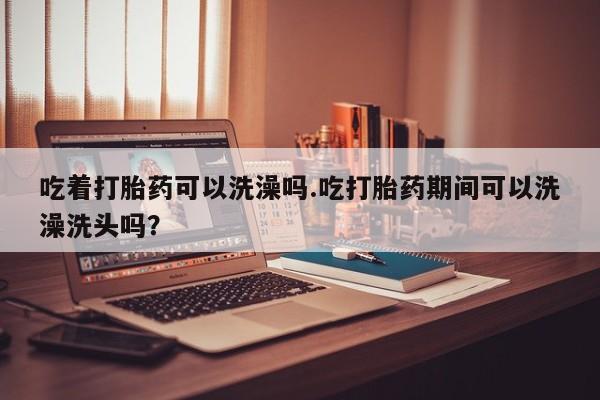 堕胎药网上正品购买微信吃着打胎药可以洗澡吗.吃打胎药期间可以洗澡洗头吗？