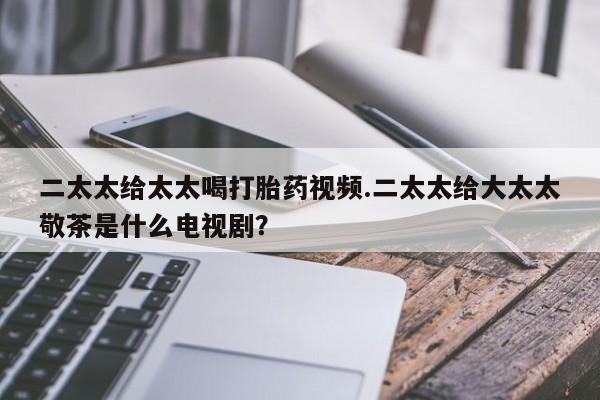 堕胎药网上正品购买微信二太太给太太喝打胎药视频.二太太给大太太敬茶是什么电视剧？