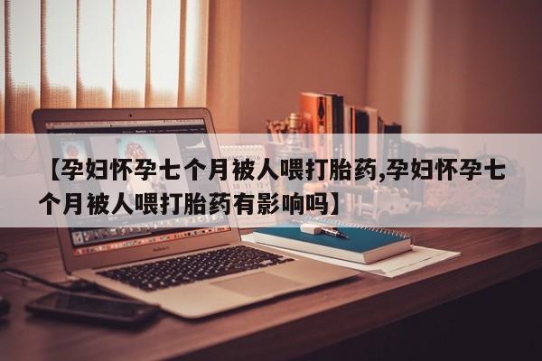 堕胎药网上正品购买微信【孕妇怀孕七个月被人喂打胎药,孕妇怀孕七个月被人喂打胎药有影响吗】