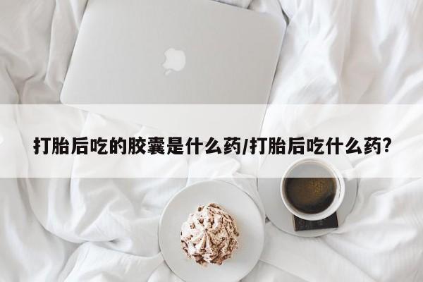 堕胎药网上正品购买微信打胎后吃的胶囊是什么药/打胎后吃什么药?