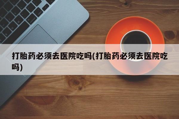 堕胎药网上正品购买微信打胎药必须去医院吃吗(打胎药必须去医院吃吗)