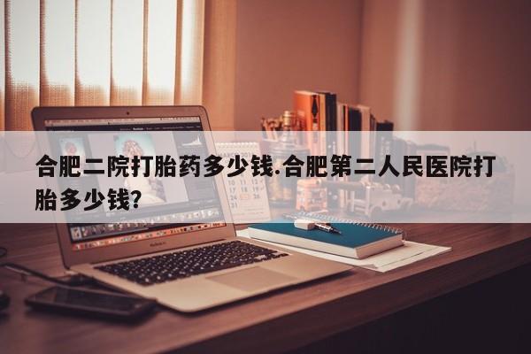 堕胎药网上正品购买微信合肥二院打胎药多少钱.合肥第二人民医院打胎多少钱？