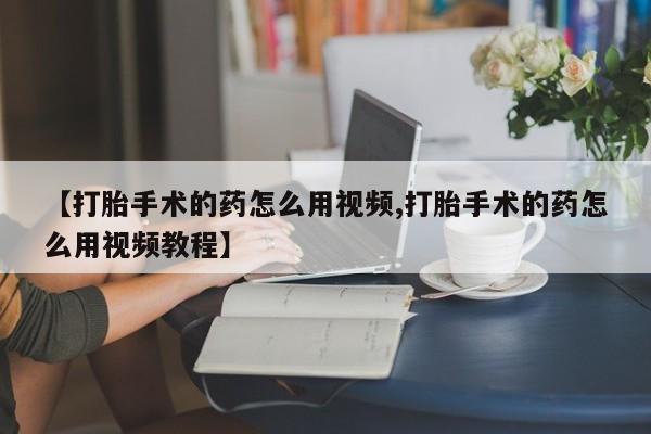 堕胎药网上正品购买微信【打胎手术的药怎么用视频,打胎手术的药怎么用视频教程】