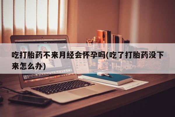 堕胎药网上正品购买微信吃打胎药不来月经会怀孕吗(吃了打胎药没下来怎么办)