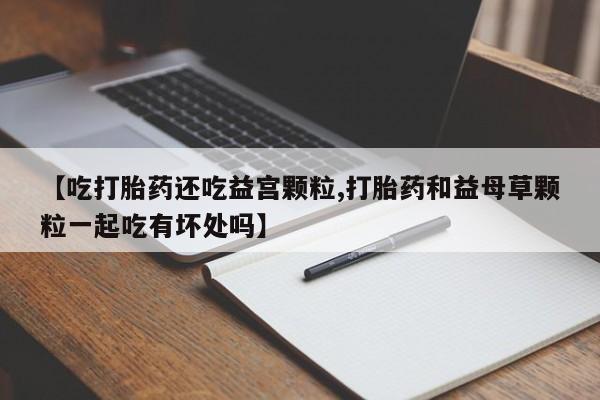 堕胎药网上正品购买微信【吃打胎药还吃益宫颗粒,打胎药和益母草颗粒一起吃有坏处吗】