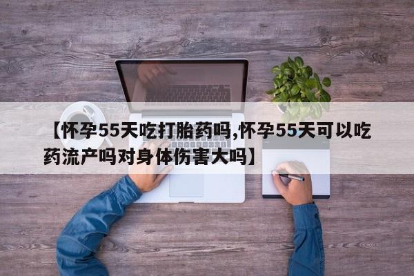 堕胎药网上正品购买微信【怀孕55天吃打胎药吗,怀孕55天可以吃药流产吗对身体伤害大吗】