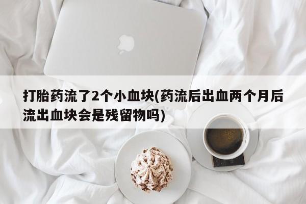 堕胎药网上正品购买微信打胎药流了2个小血块(药流后出血两个月后流出血块会是残留物吗)
