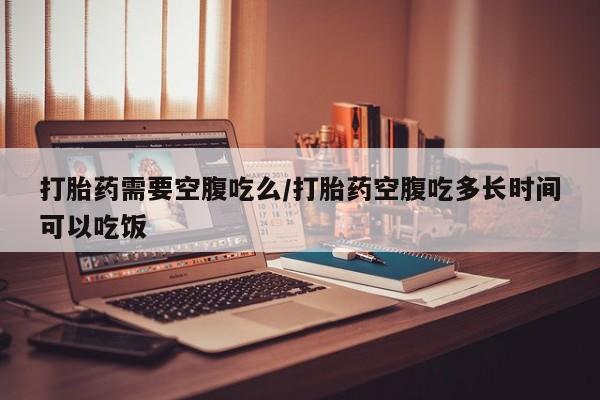堕胎药网上正品购买微信打胎药需要空腹吃么/打胎药空腹吃多长时间可以吃饭